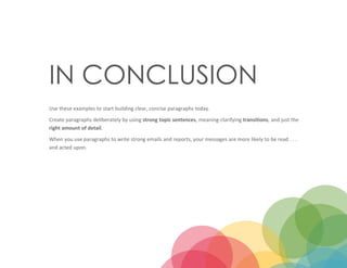 13
IN CONCLUSION
Use these examples to start building clear, concise paragraphs today.
Create paragraphs deliberately by using strong topic sentences, meaning-clarifying transitions, and just the
right amount of detail.
When you use paragraphs to write strong emails and reports, your messages are more likely to be read . . .
and acted upon.
 
