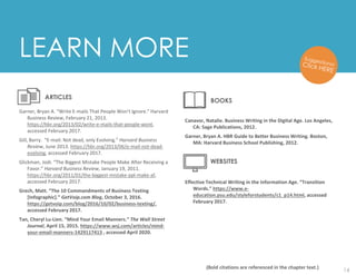 14
Garner, Bryan A. “Write E-mails That People Won’t Ignore.” Harvard
Business Review, February 21, 2013.
https://hbr.org/2013/02/write-e-mails-that-people-wont,
accessed February 2017.
Gill, Barry. “E-mail: Not dead, only Evolving.” Harvard Business
Review, June 2013. https://hbr.org/2013/06/e-mail-not-dead-
evolving, accessed February 2017.
Glickman, Jodi. “The Biggest Mistake People Make After Receiving a
Favor.” Harvard Business Review, January 19, 2011.
https://hbr.org/2011/01/the-biggest-mistake-ppl-make-af,
accessed February 2017.
Grech, Matt. “The 10 Commandments of Business Texting
[Infographic].” GetVoip.com Blog, October 3, 2016.
https://getvoip.com/blog/2016/10/02/business-texting/,
accessed February 2017.
Tan, Cheryl Lu-Lien. “Mind Your Email Manners.” The Wall Street
Journal, April 15, 2015. https://www.wsj.com/articles/mind-
your-email-manners-1429117413 , accessed April 2020.
Canavor, Natalie. Business Writing in the Digital Age. Los Angeles,
CA: Sage Publications, 2012.
Garner, Bryan A. HBR Guide to Better Business Writing. Boston,
MA: Harvard Business School Publishing, 2012.
Effective Technical Writing in the Information Age. “Transition
Words.” https://www.e-
education.psu.edu/styleforstudents/c1_p14.html, accessed
February 2017.
LEARN MORE
ARTICLES
(Bold citations are referenced in the chapter text.)
BOOKS
WEBSITES
 
