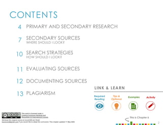 2
CONTENTS
4
7 SECONDARY SOURCES
WHERE SHOULD I LOOK?
10 SEARCH STRATEGIES
HOW SHOULD I LOOK?
PRIMARY AND SECONDARY RESEARCH
This is Chapter 6
11 EVALUATING SOURCES
12 DOCUMENTING SOURCES
13 PLAGIARISM
LINK & LEARN
Examples
Required
Reading
Tips &
Optional
Activity
This work is licensed under a
Creative Commons Attribute and
ShareAlike 4.0 International License.
Attribute the original source at mcom320.net. Email
byumcom@gmail.com if you would like to adopt the curriculum. This chapter updated 11 May 2020.
 