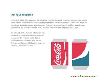 3
Do Your Research
In the early 1980s, Coke was losing the Cola Wars. Panicking, Coca-Cola executives assumed Coke needed
to be sweeter to compete with Pepsi. On 23 April 1985 they threw out Coca-Cola’s century-old recipe and
introduced New Coke. Outrage was immediate. Customers organized boycotts and filed lawsuits. Sales
plummeted. Less than three months later, Coca-Cola announced a return to Coca-Cola Classic.
Disastrous business decisions often begin with
seemingly reasonable assumptions. Effective
management is evidence-based. Before
making decisions, you need facts, not gut
feelings; and if you want to be convincing, you
need data. Here’s how to get it.
 