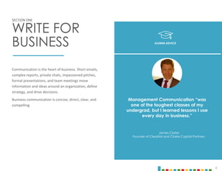 4
Communication is the heart of business. Short emails,
complex reports, private chats, impassioned pitches,
formal presentations, and team meetings move
information and ideas around an organization, define
strategy, and drive decisions.
Business communication is concise, direct, clear, and
compelling.
SECTION ONE
WRITE FOR
BUSINESS
Management Communication “was
one of the toughest classes of my
undergrad, but I learned lessons I use
every day in business.”
James Clarke
Founder of Clearlink and Clarke Capital Partners
ALUMNI ADVICE
 
