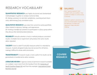 5
RESEARCH VOCABULARY
QUANTITATIVE RESEARCH uses highly structured and standardized
methodologies to gather or analyze numerical data.
EX: Asking customers to rate their satisfaction, counting actual return
visits, determining if any correlation exists.
QUALITATIVE RESEARCH uses data that cannot be easily quantified,
often related to opinions, feelings, and experiences.
EX: Inviting a handful of customers to participate in a focus group where
they discuss their desired product features.
RELIABILITY indicates whether a tool or method produces consistent
results. A reliable test or experiment will produce the same results
when repeated.
VALIDITY A test is valid if it actually measures what it is intended to
measure. A poorly designed study may not account for all factors,
making it difficult to draw valid conclusions.
TRANSFERABILITY A research study is more useful if its results can be
generalized or transferred to other contexts.
LITERATURE REVIEW A rigorous review of pertinent research available
on a subject. Learn more from this handout from the University of
North Carolina-Chapel Hill and from this example: International Small
Business Journal.
COVFEFE
RESEARCH
BALANCE
Don’t ignore research that
conflicts with your position. Your
audience is likely to come across
it anyway.
Address it upfront, and show why
your recommendation should still
be followed. A balanced
approach helps decision
making.
5
 