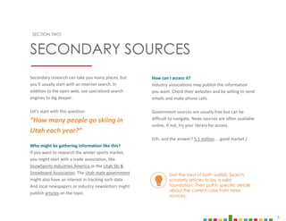 6
SECTION TWO
SECONDARY SOURCES
Secondary research can take you many places, but
you’ll usually start with an internet search. In
addition to the open web, use specialized search
engines to dig deeper.
Let’s start with this question:
“How many people go skiing in
Utah each year?”
Who might be gathering information like this?
If you want to research the winter sports market,
you might start with a trade association, like
SnowSports Industries America or the Utah Ski &
Snowboard Association. The Utah state government
might also have an interest in tracking such data.
And local newspapers or industry newsletters might
publish articles on the topic.
How can I access it?
Industry associations may publish the information
you want. Check their websites and be willing to send
emails and make phone calls.
Government sources are usually free but can be
difficult to navigate. News sources are often available
online. If not, try your library for access.
(Oh, and the answer? 5.1 million. . .good market.)
Get the best of both worlds: Search
scholarly articles to lay a solid
foundation. Then pull in specific details
about the current case from news
sources.
 