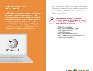 13
Don’t just cherry-pick sources that seem to support your
argument. Evaluate your sources carefully so that you can
speak intelligently about them when someone in your
audience has questions.
Evaluate these websites for currency,
reliability, authority, and purpose or point of
view. What does a CRAP test teach you about
their usefulness as sources?
‣ http://www.bls.gov/
‣ http://accountingonion.com/
‣ http://www.cato.org/
‣ http://dhmo.org/
‣ http://globaledge.msu.edu/
‣ http://www.informationisbeautiful.net/
‣ http://www.slate.com/
CAN I USE WIKIPEDIA IN
MY RESEARCH?
A Wikipedia search can be a good starting point
for gaining a basic understanding of a topic.
Well-written entries include references that lead
to additional credible sources. But Wikipedia is
derivative by nature, and you can’t really
evaluate the authority or purpose of Wikipedia
contributors. Instead of citing Wikipedia you
should use it to look for original sources.
Activity 6.3
 