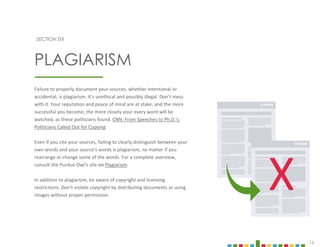 16
SECTION SIX
PLAGIARISM
Failure to properly document your sources, whether intentional or
accidental, is plagiarism. It’s unethical and possibly illegal. Don’t mess
with it. Your reputation and peace of mind are at stake, and the more
successful you become, the more closely your every word will be
watched, as these politicians found. CNN: From Speeches to Ph.D.'s:
Politicians Called Out for Copying
Even if you cite your sources, failing to clearly distinguish between your
own words and your source’s words is plagiarism, no matter if you
rearrange or change some of the words. For a complete overview,
consult the Purdue Owl’s site on Plagiarism.
In addition to plagiarism, be aware of copyright and licensing
restrictions. Don’t violate copyright by distributing documents or using
images without proper permission.
X
 