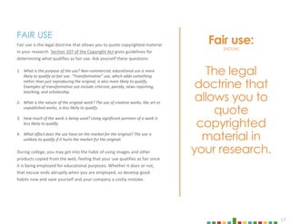 17
FAIR USE
Fair use is the legal doctrine that allows you to quote copyrighted material
in your research. Section 107 of the Copyright Act gives guidelines for
determining what qualifies as fair use. Ask yourself these questions:
1. What is the purpose of the use? Non-commercial, educational use is more
likely to qualify as fair use. “Transformative” use, which adds something
rather than just reproducing the original, is also more likely to qualify.
Examples of transformative use include criticism, parody, news reporting,
teaching, and scholarship.
2. What is the nature of the original work? The use of creative works, like art or
unpublished works, is less likely to qualify.
3. How much of the work is being used? Using significant portions of a work is
less likely to qualify.
4. What effect does the use have on the market for the original? The use is
unlikely to qualify if it hurts the market for the original.
During college, you may get into the habit of using images and other
products copied from the web, feeling that your use qualifies as fair since
it is being employed for educational purposes. Whether it does or not,
that excuse ends abruptly when you are employed, so develop good
habits now and save yourself and your company a costly mistake.
Fair use:
(NOUN)
The legal
doctrine that
allows you to
quote
copyrighted
material in
your research.
 