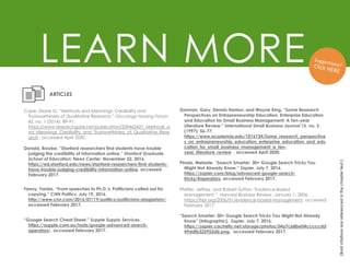 LEARN MORE
(Bold
citations
are
referenced
in
the
chapter
text.)
Donald, Brooke. “Stanford researchers find students have trouble
judging the credibility of information online.” Stanford Graduate
School of Education: News Center. November 22, 2016.
https://ed.stanford.edu/news/stanford-researchers-find-students-
have-trouble-judging-credibility-information-online, accessed
February 2017.
Fawzy, Farida. “From speeches to Ph.D.'s: Politicians called out for
copying.” CNN Politics. July 19, 2016.
http://www.cnn.com/2016/07/19/politics/politicians-plagiarism/,
accessed February 2017.
ARTICLES
“Google Search Cheat Sheet.” Supple Supply Services.
https://supple.com.au/tools/google-advanced-search-
operators/, accessed February 2017.
Gorman, Gary, Dennis Hanlon, and Wayne King. “Some Research
Perspectives on Entrepreneurship Education, Enterprise Education
and Education for Small Business Management: A Ten-year
Literature Review.” International Small Business Journal 15, no. 3
(1997): 56-77.
https://www.academia.edu/1016734/Some_research_perspective
s_on_entrepreneurship_education_enterprise_education_and_edu
cation_for_small_business_management_a_ten-
year_literature_review , accessed April 2020.
Pinola, Melanie. “Search Smarter: 30+ Google Search Tricks You
Might Not Already Know.” Zapier. July 7, 2016.
https://zapier.com/blog/advanced-google-search-
tricks/#operators, accessed February 2017.
Cope, Diane G. “Methods and Meanings: Credibility and
Trustworthiness of Qualitative Research.” Oncology Nursing Forum
42, no. 1 (2014): 89-91.
https://www.researchgate.net/publication/259462427_Methods_a
nd_Meanings_Credibility_and_Trustworthiness_of_Qualitative_Rese
arch , accessed April 2020.
“Search Smarter: 30+ Google Search Tricks You Might Not Already
Know” (Infographic). Zapier. July 7, 2016.
https://zapier.cachefly.net/storage/photos/54a7c68be04cccccdd
49ddfb322952db.png, accessed February 2017.
Pfeffer, Jeffrey, and Robert Sutton.“Evidence-Based
Management.” Harvard Business Review. January 1, 2006.
https://hbr.org/2006/01/evidence-based-management, accessed
February 2017.
 