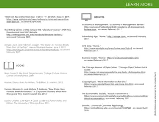 “Utah Sets Record for Skier Days in 2018-19.” Ski Utah. May 21, 2019.
https://www.skiutah.com/news/authors/pr/utah-sets-record-for-
skier-days-in , accessed April 2020.
LEARN MORE
(Bold
citations
are
referenced
in
the
chapter
text.)
BOOKS
Ferrara, Miranda H., and Michele P. LaMeau. “New Coke: New
Formula Meets Resistance,” in Corporate Disasters: What Went
Wrong and Why. Gale Research Inc, 2012.
Zenger, Jack, and Folkman, Joseph. “The Data’s in: Honesty Really
Does Start at the Top.” Harvard Business Review, June 1, 2012.
https://hbr.org/2012/06/the-datas-in-honesty-really-do, accessed
February 2017.
The Writing Center at UNC-Chapel Hill, “Literature Reviews” (PDF File).
Downloaded from UNC Website.
http://writingcenter.unc.edu/handouts/literature-reviews/,
accessed February 2017.
Blum, Susan D. My Word! Plagiarism and College Culture. Ithaca:
Cornell University Press, 2009.
Hacker, Diana. Rules for Writers, 7th Edition. St. Martin’s, 2012.
Lipson, Charles. Cite Right: A Quick Guide to Citation Styles, 2nd
Edition. The University of Chicago Press, 2011.
WEBSITES
Acadamy of Management. “Acadamy of Management Review.”
http://aom.org/Publications/AMR/Academy-of-Management-
Review.aspx, accessed February 2017.
Advertising Age. “Home.” http://adage.com/, accessed February
2017.
APA Style. “Home.”
http://www.apastyle.org/learn/index.aspx?tab=2, accessed
February 2017.
Business Insider. “Home.” http://www.businessinsider.com/,
accessed February 2017.
The Chicago Manual of Style Online. “Chicago-Style Citation Quick
Guide.”
http://www.chicagomanualofstyle.org/tools_citationguide.html,
accessed February 2017.
Copyright.gov. “More information on Fair Use.”
https://www.copyright.gov/fair-use/more-info.html, accessed
February 2017.
The Econometric Society. “About Econometrica.”
https://www.econometricsociety.org/publications/econometrica/
about-econometrica, accessed February 2017.
Elsevier. “Journal of Consumer Psychology.”
https://onlinelibrary.wiley.com/journal/15327663 , accessed April
2020.
 