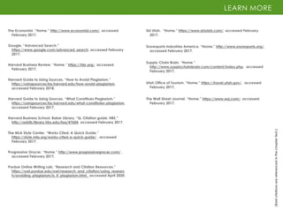 The Economist. “Home.” http://www.economist.com/, accessed
February 2017.
Google. “Advanced Search.”
https://www.google.com/advanced_search, accessed February
2017.
Harvard Business Review. “Home.” https://hbr.org/, accessed
February 2017.
LEARN MORE
(Bold
citations
are
referenced
in
the
chapter
text.)
The Wall Street Journal. “Home.” https://www.wsj.com/, accessed
February 2017.
Ski Utah. “Home.” https://www.skiutah.com/, accessed February
2017.
Supply Chain Brain. “Home.”
http://www.supplychainbrain.com/content/index.php, accessed
February 2017.
Harvard Guide to Using Sources. “How to Avoid Plagiarism.”
https://usingsources.fas.harvard.edu/how-avoid-plagiarism,
accessed February 2018.
Harvard Guide to Using Sources. “What Constitues Plagiarism.”
https://usingsources.fas.harvard.edu/what-constitutes-plagiarism,
accessed February 2017.
Harvard Business School, Baker Library. “Q. Citation guide: HBS.”
http://asklib.library.hbs.edu/faq/47604, accessed February 2017.
The MLA Style Center. “Works Cited: A Quick Guide.”
https://style.mla.org/works-cited-a-quick-guide/ , accessed
February 2017.
Progressive Grocer. “Home.” http://www.progressivegrocer.com/ ,
accessed February 2017.
Purdue Online Writing Lab. “Research and Citation Resources.”
https://owl.purdue.edu/owl/research_and_citation/using_researc
h/avoiding_plagiarism/is_it_plagiarism.html , accessed April 2020.
Snowsports Industries America. “Home.” http://www.snowsports.org/,
accessed February 2017.
Utah Office of Tourism. “Home.” https://travel.utah.gov/, accessed
February 2017.
 