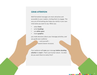 3
3
GRAB ATTENTION
Well-formatted messages are more attractive and
accessible to your readers, inviting them to engage. The
very act of formatting also helps you clarify in your own
mind what you want to say. When you
• select fonts
• write headings
• use white space
• insert graphics
you make decisions about your message priorities, and
you guide your audience
—and yourself—
toward clearer structure.
Your audience will scan your message before deciding
whether to read it. That’s just human nature. So what
do you want them to notice first?
 