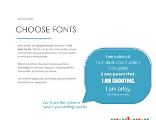 4
SECTION ONE
Some people are typography geeks because, frankly,
fonts are fun. They’re a form of art that quickly conveys
a tremendous amount of information. Fonts are a voice
in which your writing speaks.
When formatting a document, choose your fonts
deliberately so that your message is supported by the
look and feel of the fonts you choose.
The next few pages cover some basics you should know
about fonts and typography.
CHOOSE FONTS
Fonts are the voice in
which your writing speaks.
I am traditional.
I am sleek and modern.
I am goofy.
I am powerful.
I AM SHOUTING.
I am artsy.
I don’t need to be noticed.
 