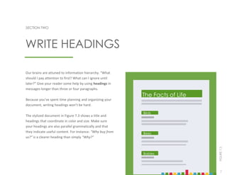7
SECTION TWO
Our brains are attuned to information hierarchy. “What
should I pay attention to first? What can I ignore until
later?” Give your reader some help by using headings in
messages longer than three or four paragraphs.
Because you’ve spent time planning and organizing your
document, writing headings won’t be hard.
The stylized document in Figure 7.3 shows a title and
headings that coordinate in color and size. Make sure
your headings are also parallel grammatically and that
they indicate useful content. For instance: “Why buy from
us?” is a clearer heading than simply “Why?”
WRITE HEADINGS
FIGURE
7.3
The Facts of Life
Birds
Bees
Babies
7
 