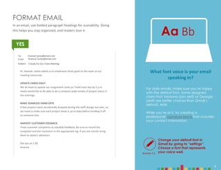9
FORMAT EMAIL
In an email, use bolded paragraph headings for scanability. Doing
this helps you stay organized, and readers love it.
YES
Change your default font in
Gmail by going to “settings”
Choose a font that represents
your voice well.
Aa Bb
Hi, Hannah. Jackie asked us to emphasize three goals to the team at our
meeting tomorrow:
UPDATE CARDS DAILY
We all need to update our assignment cards on Trello each day by 5 p.m.
Jackie would like to be able to do a company-wide review of project status in
the evenings.
MAKE SEAMLESS HAND-OFFS
A few projects were accidentally dropped during the staff change last year, so
we need to make sure each project sheet is up to date before handing it off
to someone else.
HARVEST CUSTOMER FEEDBACK
Treat customer complaints as valuable feedback. Be sure to record the
complaint and the resolution in the appropriate log. If you see trends, bring
them to Jackie’s attention.
See you at 2:30.
Arianna
To:
From:
Subject:
Hannah.Jones@email.com
Arianna.Cortes@email.com
3 Goals for Our Team Meeting
Activity 7.2
What font voice is your email
speaking in?
For daily emails, make sure you’re happy
with the default font. Some designers
claim that Verdana (san serif) or Georgia
(serif) are better choices than Gmail’s
default, Arial.
While you’re at it, try creating a
professional signature block that includes
your contact information.
9
 
