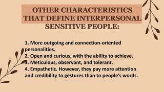 OTHER CHARACTERISTICS
THAT DEFINE INTERPERSONAL
SENSITIVE PEOPLE:
1. More outgoing and connection-oriented
personalities.
2. Open and curious, with the ability to achieve.
3. Meticulous, observant, and tolerant.
4. Empathetic. However, they pay more attention
and credibility to gestures than to people’s words.
 
