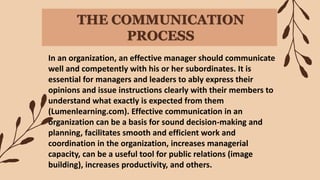 THE COMMUNICATION
PROCESS
In an organization, an effective manager should communicate
well and competently with his or her subordinates. It is
essential for managers and leaders to ably express their
opinions and issue instructions clearly with their members to
understand what exactly is expected from them
(Lumenlearning.com). Effective communication in an
organization can be a basis for sound decision-making and
planning, facilitates smooth and efficient work and
coordination in the organization, increases managerial
capacity, can be a useful tool for public relations (image
building), increases productivity, and others.
 