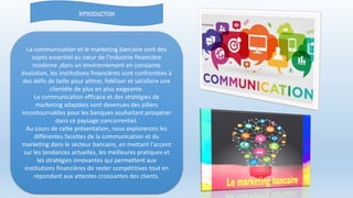 La communication et le marketing bancaire sont des
sujets essentiel au cœur de l'industrie financière
moderne ,dans un environnement en constante
évolution, les institutions financières sont confrontées à
des défis de taille pour attirer, fidéliser et satisfaire une
clientèle de plus en plus exigeante.
La communication efficace et des stratégies de
marketing adaptées sont devenues des piliers
incontournables pour les banques souhaitant prospérer
dans ce paysage concurrentiel.
Au cours de cette présentation, nous explorerons les
différentes facettes de la communication et du
marketing dans le secteur bancaire, en mettant l'accent
sur les tendances actuelles, les meilleures pratiques et
les stratégies innovantes qui permettent aux
institutions financières de rester compétitives tout en
répondant aux attentes croissantes des clients.
 