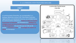 II- LA COMMUNICATION FINANCIÈRE BANCAIRE
La communication financière, qui correspondait il y a
quelques décennies surtout à de l’information financière
réglementaire, est maintenant devenue une véritable forme
de communication s’attachant à mettre en valeur la situation
économique et financière de l’entreprise et à expliquer les
stratégies ayant permis ses performances et devant favoriser
son développement. On peut dire que son rôle est de
vendre « le business model » et la stratégie de création de
valeur de l’entreprise.
OBJET
 