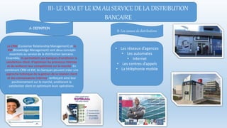 III- LE CRM ET LE KM AU SERVICE DE LA DISTRIBUTION
BANCAIRE
Le CRM (Customer Relationship Management) et le
KM (Knowledge Management) sont deux concepts
essentiels au service de la distribution bancaire.
Ensemble, ils permettent aux banques d'améliorer la
satisfaction client, d'optimiser les processus internes
et de renforcer leur compétitivité sur le marché. En
combinant CRM et KM, les banques peuvent créer une
approche holistique de la gestion de la relation client
et des connaissances internes, renforçant ainsi leur
positionnement sur le marché, améliorant la
satisfaction client et optimisant leurs opérations.
• Les réseaux d’agences
• Les automates
• Internet
• Les centres d’appels
• La téléphonie mobile
A- DEFINITION
B- Les canaux de distributions
 