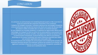 CONCLUSION
En conclusion, la communication et le marketing bancaire jouent un rôle crucial dans le
succès et la pérennité des institutions financières à l'ère numérique.
L'adoption de stratégies innovantes, l'utilisation judicieuse des technologies émergentes
et la compréhension approfondie des besoins des clients sont autant de clés pour bâtir
des relations solides et durables dans ce secteur en constante évolution.
En nous adaptant aux nouvelles tendances, en exploitant les opportunités offertes par la
technologie, et en plaçant le client au centre de nos préoccupations, nous pouvons non
seulement répondre aux attentes actuelles, mais également anticiper les besoins futurs.
La communication transparente, la personnalisation des offres et une présence
dynamique sur les canaux numériques sont autant d'éléments essentiels pour établir
une connexion significative avec notre public cible.
En investissant dans des stratégies de communication et de marketing bien pensées, les
institutions bancaires peuvent non seulement renforcer leur position sur le marché, mais
également contribuer à façonner un secteur financier plus transparent, accessible et
orienté vers la satisfaction client.
 