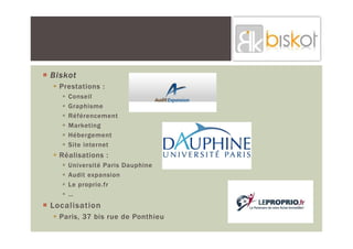 Biskot
  Prestations :
    Conseil
    Graphisme
    Référencement
    Marketing
    Hébergement
    Site internet
  Réalisations :
    Université Paris Dauphine
    Audit expansion
    Le proprio.fr
    …
Localisation
  Paris, 37 bis rue de Ponthieu
 