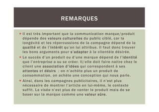 REMARQUES

Il est très important que la communication marque/produit
dépende des valeurs culturelles du public ciblé, car la
longévité et les répercussions de la campagne dépend de la
qualité et de l’intérêt qu’on lui attribue. Il faut donc trouver
                 intérêt
les bons arguments pour s’adapter à la clientèle désirée.
Le succès d’un produit ou d’une marque dépend de l’identité
                                                         identité
que l’entreprise a su se créer. Il/elle doit faire naitre chez le
client une association d’idées qui correspondent à ses
attentes et désirs : on n’achète plus un produit de
consommation, on achète une conception qui nous parle.
Ainsi, dans les campagnes publicitaires, il n’est plus
nécessaire de montrer l’article en lui-même, le contexte
suf fit. La visée n’est plus de vanter le produit mais de se
baser sur la marque comme une valeur sûre  sûre.
 