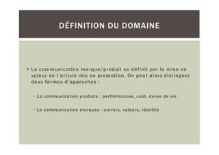 DÉFINITION DU DOMAINE




La communication marque/produit se définit par la mise en
valeur de l’article mis en promotion. On peut alors distinguer
deux formes d’approches :

  La communication produits : performances, coût, durée de vie

  La communication marques : univers, valeurs, identité
 