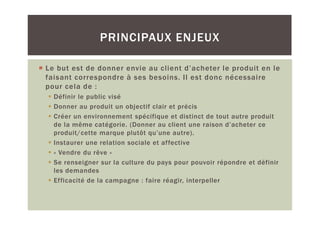 PRINCIPAUX ENJEUX

Le but est de donner envie au client d’acheter le produit en le
faisant correspondre à ses besoins. Il est donc nécessaire
pour cela de :
  Définir le public visé
  Donner au produit un objectif clair et précis
  Créer un environnement spécifique et distinct de tout autre produit
  de la même catégorie. (Donner au client une raison d’acheter ce
  produit/cette marque plutôt qu’une autre).
  Instaurer une relation sociale et affective
  « Vendre du rêve »
  Se renseigner sur la culture du pays pour pouvoir répondre et définir
  les demandes
  Efficacité de la campagne : faire réagir, interpeller
 