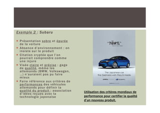 Exemple 2 : Subaru

 Présentation sobre et épurée
 de la voiture
 Absence d’environnement : on
 insiste sur le produit
 Citation cr yptée que l’on
 pourrait comprendre comme
 une injure
 Visée claire et précise : gage
 de qualité, même les
 allemands (BMW, Volkswagen,
 …) n’auraient pas pu faire
 mieux
 Faire référence aux critères de
 per formances des véhicules
 allemands pour définir la
 qualité du produit : association   Utilisation des critères mondiaux de
 d’idées reçues avec la
 technologie japonaise              performance pour certifier la qualité
                                    d’un nouveau produit.
 
