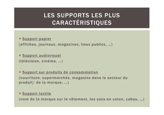 LES SUPPORTS LES PLUS
               CARACTÉRISTIQUES

  Support papier
(af fiches, journaux, magazines, lieux publics, …)

  Support audiovisuel
(télévision, cinéma, …)

  Support sur produits de consommation
(nourriture, supermarchés, magasins dans le secteur du
produit/ de la marque, …)

  Support textile
(nom de la marque sur le vêtement, les sacs en coton, cabas, …)
 