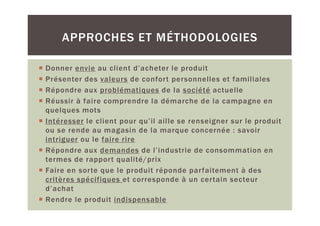 APPROCHES ET MÉTHODOLOGIES

Donner envie au client d’acheter le produit
Présenter des valeurs de confort personnelles et familiales
Répondre aux problématiques de la société actuelle
Réussir à faire comprendre la démarche de la campagne en
quelques mots
Intéresser le client pour qu’il aille se renseigner sur le produit
ou se rende au magasin de la marque concernée : savoir
intriguer ou le faire rire
Répondre aux demandes de l’industrie de consommation en
termes de rapport qualité/prix
Faire en sorte que le produit réponde parfaitement à des
critères spécifiques et corresponde à un certain secteur
d’achat
Rendre le produit indispensable
 