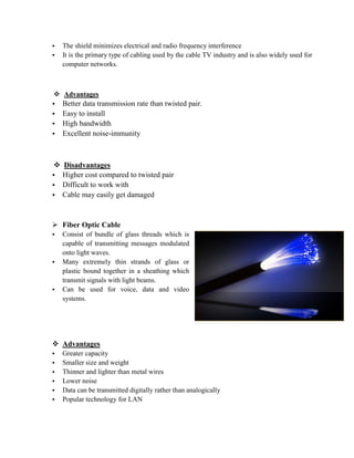 • The shield minimizes electrical and radio frequency interference
• It is the primary type of cabling used by the cable TV industry and is also widely used for
computer networks.
 Advantages
• Better data transmission rate than twisted pair.
• Easy to install
• High bandwidth
• Excellent noise-immunity
 Disadvantages
• Higher cost compared to twisted pair
• Difficult to work with
• Cable may easily get damaged
 Fiber Optic Cable
• Consist of bundle of glass threads which is
capable of transmitting messages modulated
onto light waves.
• Many extremely thin strands of glass or
plastic bound together in a sheathing which
transmit signals with light beams.
• Can be used for voice, data and video
systems.
 Advantages
• Greater capacity
• Smaller size and weight
• Thinner and lighter than metal wires
• Lower noise
• Data can be transmitted digitally rather than analogically
• Popular technology for LAN
 