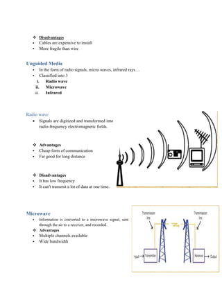  Disadvantages
• Cables are expensive to install
• More fragile than wire
Unguided Media
• In the form of radio signals, micro waves, infrared rays…
• Classified into 3
i. Radio wave
ii. Microwave
iii. Infrared
Radio wave
 Signals are digitized and transformed into
radio-frequency electromagnetic fields.
 Advantages
• Cheap form of communication
• Far good for long distance
 Disadvantages
• It has low frequency
• It can't transmit a lot of data at one time.
Microwave
• Information is converted to a microwave signal, sent
through the air to a receiver, and recorded.
 Advantages
• Multiple channels available
• Wide bandwidth
 