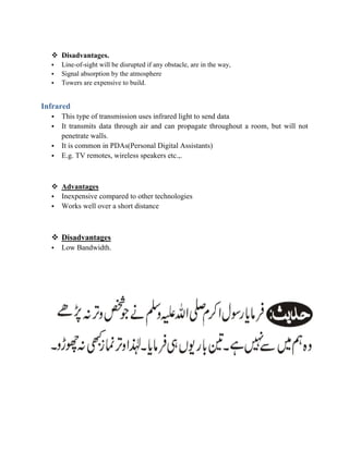  Disadvantages.
• Line-of-sight will be disrupted if any obstacle, are in the way,
• Signal absorption by the atmosphere
• Towers are expensive to build.
Infrared
• This type of transmission uses infrared light to send data
• It transmits data through air and can propagate throughout a room, but will not
penetrate walls.
• It is common in PDAs(Personal Digital Assistants)
• E.g. TV remotes, wireless speakers etc.,.
 Advantages
• Inexpensive compared to other technologies
• Works well over a short distance
 Disadvantages
• Low Bandwidth.
 