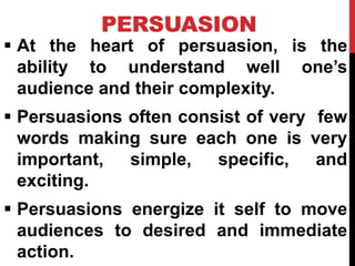 PERSUASION
 At the heart of persuasion, is the
ability to understand well one’s
audience and their complexity.
 Persuasions often consist of very few
words making sure each one is very
important, simple, specific, and
exciting.
 Persuasions energize it self to move
audiences to desired and immediate
action.
 