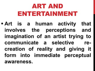 ART AND
ENTERTAINMENT
 Art is a human activity that
involves the perceptions and
imagination of an artist trying to
communicate a selective re-
creation of reality and giving it
form into immediate perceptual
awareness.
 