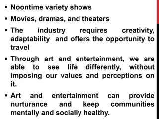  Noontime variety shows
 Movies, dramas, and theaters
 The industry requires creativity,
adaptability and offers the opportunity to
travel
 Through art and entertainment, we are
able to see life differently, without
imposing our values and perceptions on
it.
 Art and entertainment can provide
nurturance and keep communities
mentally and socially healthy.
 
