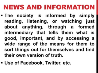 NEWS AND INFORMATION
 The society is informed by simply
reading, listening, or watching just
about anything, through a formed
intermediary that tells them what is
good, important, and by accessing a
wide range of the means for them to
sort things out for themselves and find
their own version of truth.
 Use of Facebook, Twitter, etc.
 