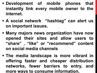  Development of mobile phones that
instantly link every mobile owner to the
internet.
 A social network “hashtag” can alert us
on important issues.
 Many majors news organization have now
opened their sites and allow users to
“share” , “like” or “recommend” content
on social media channels
 The media landscape is more vibrant in
offering faster and cheaper distribution
networks, fewer barriers to entry, and
more ways to consume information.
 