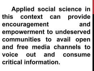 Applied social science in
this context can provide
encouragement and
empowerment to undeserved
communities to avail open
and free media channels to
voice out and consume
critical information.
 