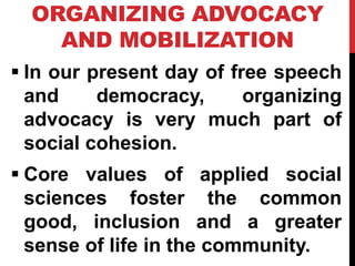 ORGANIZING ADVOCACY
AND MOBILIZATION
 In our present day of free speech
and democracy, organizing
advocacy is very much part of
social cohesion.
 Core values of applied social
sciences foster the common
good, inclusion and a greater
sense of life in the community.
 