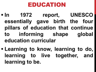 EDUCATION
 In 1972 report, UNESCO
essentially gave birth the four
pillars of education that continue
to informing shape global
education curricular
 Learning to know, learning to do,
learning to live together, and
learning to be.
 