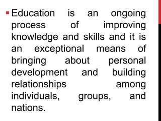  Education is an ongoing
process of improving
knowledge and skills and it is
an exceptional means of
bringing about personal
development and building
relationships among
individuals, groups, and
nations.
 