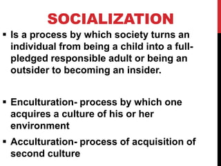 SOCIALIZATION
 Is a process by which society turns an
individual from being a child into a full-
pledged responsible adult or being an
outsider to becoming an insider.
 Enculturation- process by which one
acquires a culture of his or her
environment
 Acculturation- process of acquisition of
second culture
 