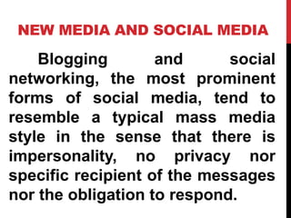 NEW MEDIA AND SOCIAL MEDIA
Blogging and social
networking, the most prominent
forms of social media, tend to
resemble a typical mass media
style in the sense that there is
impersonality, no privacy nor
specific recipient of the messages
nor the obligation to respond.
 