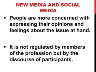 NEW MEDIA AND SOCIAL
MEDIA
 People are more concerned with
expressing their opinions and
feelings about the issue at hand.
 It is not regulated by members
of the profession but by the
discourse of participants.
 