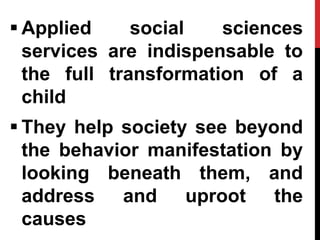  Applied social sciences
services are indispensable to
the full transformation of a
child
 They help society see beyond
the behavior manifestation by
looking beneath them, and
address and uproot the
causes
 
