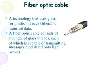 Fiber optic cable
• A technology that uses glass
(or plastic) threads (fibers) to
transmit data.
• A fiber optic cable consists of
a bundle of glass threads, each
of which is capable of transmitting
messages modulated onto light
waves.

 