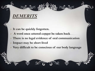 DEMERITS

   It can be quickly forgotten.
    A word once uttered cannot be taken back
   There is no legal evidence of oral communication
   Impact may be short lived
   Very difficult to be conscious of our body language
 