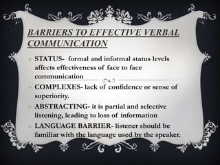 BARRIERS TO EFFECTIVE VERBAL
COMMUNICATION
   STATUS- formal and informal status levels
    affects effectiveness of face to face
    communication
   COMPLEXES- lack of confidence or sense of
    superiority.
   ABSTRACTING- it is partial and selective
    listening, leading to loss of information
   LANGUAGE BARRIER- listener should be
    familiar with the language used by the speaker.
 