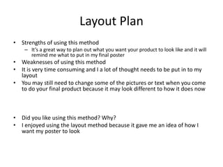 Layout Plan
• Strengths of using this method
– It’s a great way to plan out what you want your product to look like and it will
remind me what to put in my final poster
• Weaknesses of using this method
• It is very time consuming and I a lot of thought needs to be put in to my
layout
• You may still need to change some of the pictures or text when you come
to do your final product because it may look different to how it does now
• Did you like using this method? Why?
• I enjoyed using the layout method because it gave me an idea of how I
want my poster to look
 